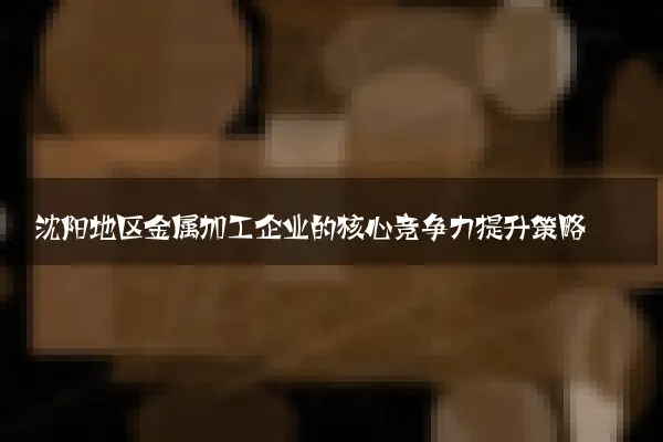 沈阳地区金属加工企业的核心竞争力提升策略