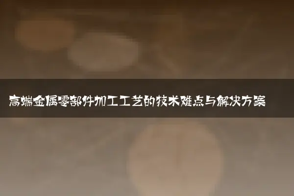 高端金属零部件加工工艺的技术难点与解决方案