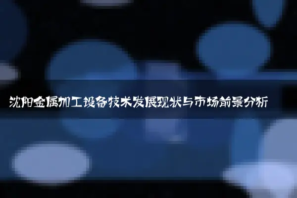 沈阳金属加工设备技术发展现状与市场前景分析