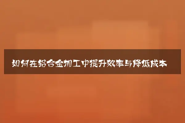 如何在铝合金加工中提升效率与降低成本