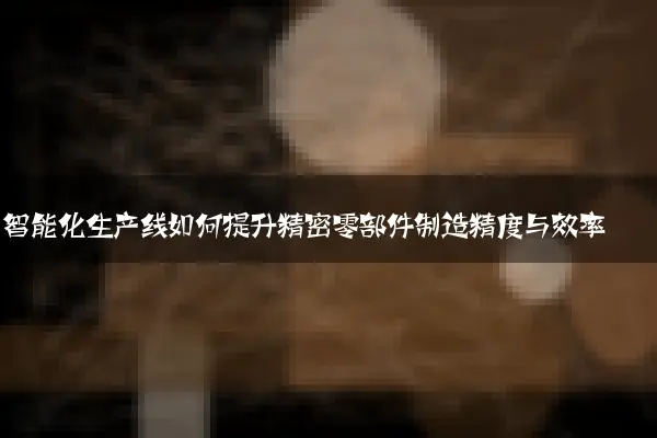 智能化生产线如何提升精密零部件制造精度与效率