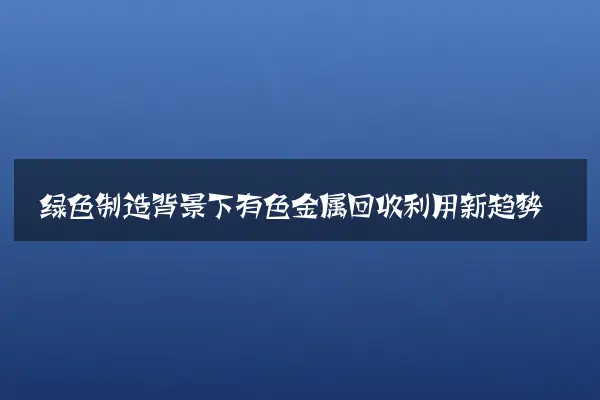 绿色制造背景下有色金属回收利用新趋势
