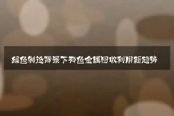 绿色制造背景下有色金属回收利用新趋势