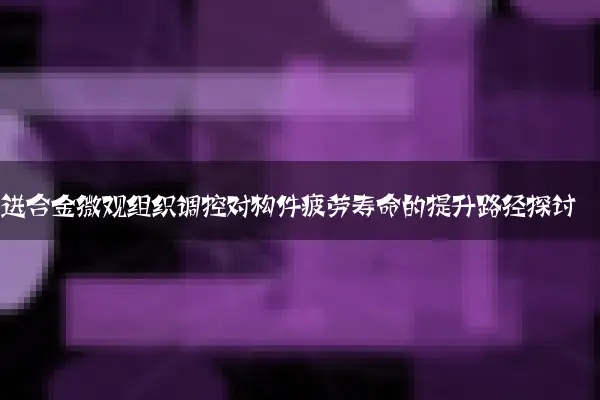 先进合金微观组织调控对构件疲劳寿命的提升路径探讨