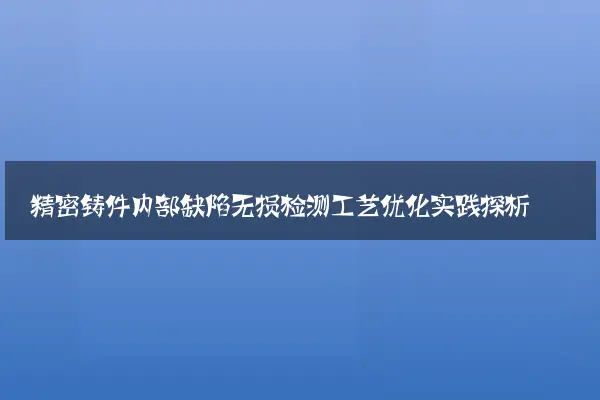精密铸件内部缺陷无损检测工艺优化实践探析
