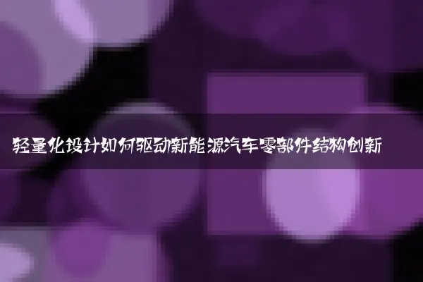 轻量化设计如何驱动新能源汽车零部件结构创新