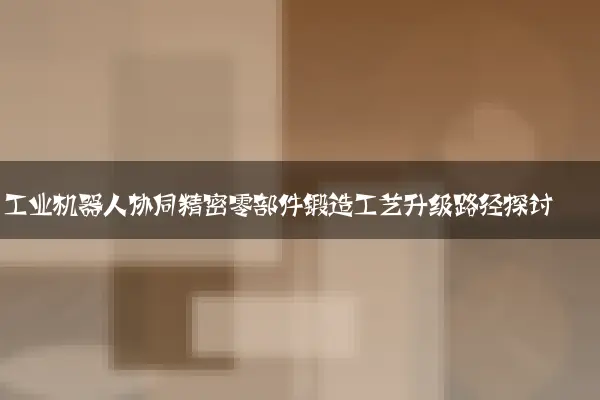 工业机器人协同精密零部件锻造工艺升级路径探讨