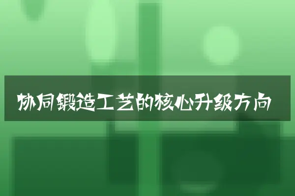 协同锻造工艺的核心升级方向